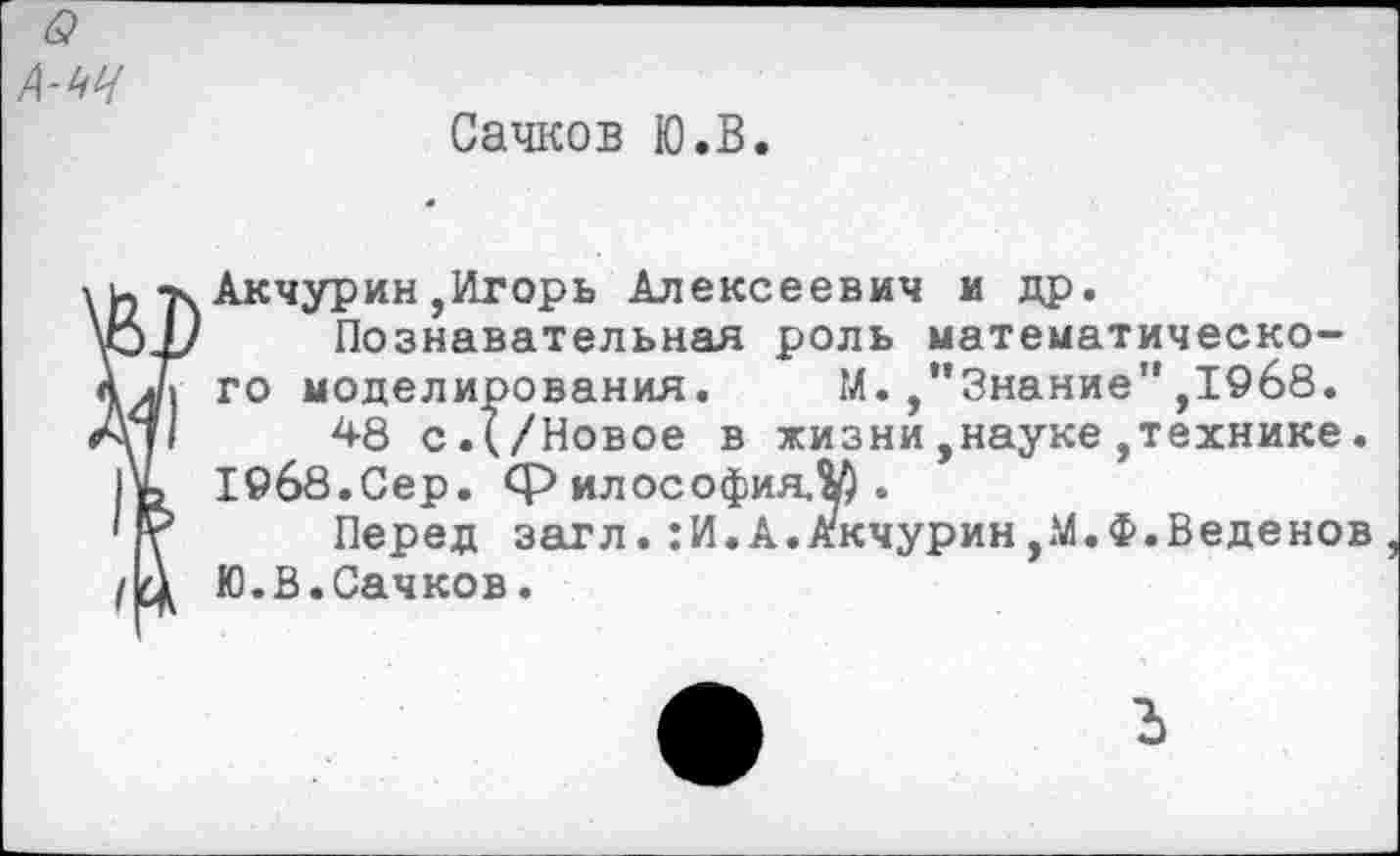 ﻿Сачков Ю.В.
Акчурин,Игорь Алексеевич и др.
Познавательная роль математического моделирования. М.,’’Знание" ,1968.
48 с.(/Новое в жизни,науке,технике.
19б8.Сер. философия.^).
Перед загл.:И.А.Акчурин,М.Ф.Веденов Ю.В.Сачков.